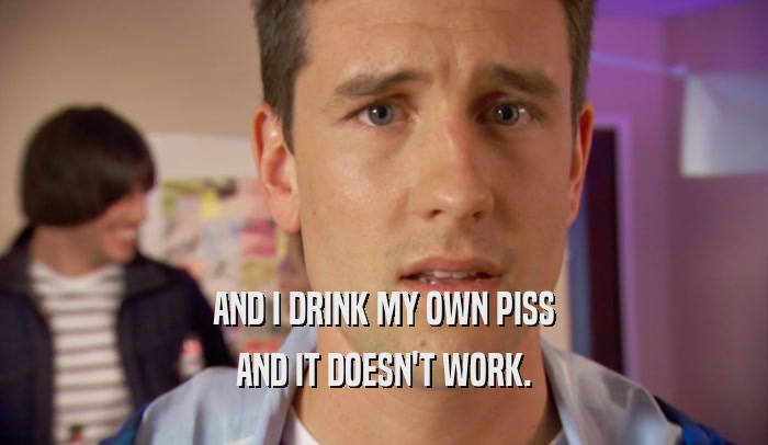 AND I DRINK MY OWN PISS AND IT DOESN'T WORK. 