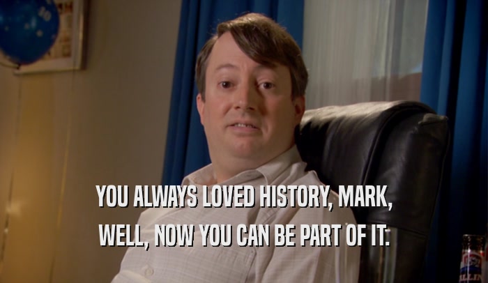 YOU ALWAYS LOVED HISTORY, MARK, WELL, NOW YOU CAN BE PART OF IT. 