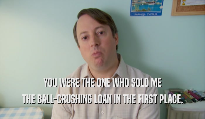YOU WERE THE ONE WHO SOLD ME THE BALL-CRUSHING LOAN IN THE FIRST PLACE. 