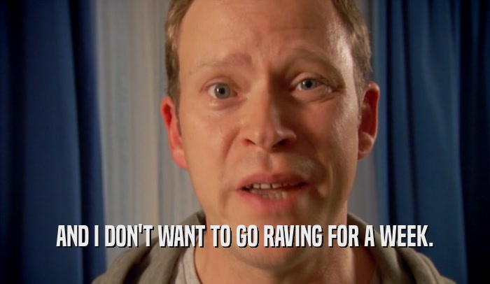 AND I DON'T WANT TO GO RAVING FOR A WEEK.  
