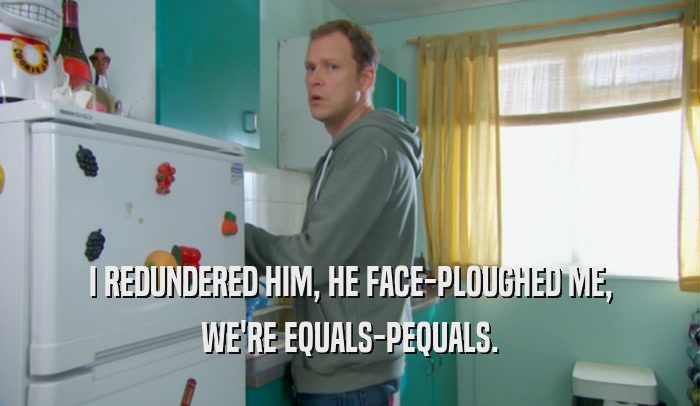 I REDUNDERED HIM, HE FACE-PLOUGHED ME, WE'RE EQUALS-PEQUALS. 