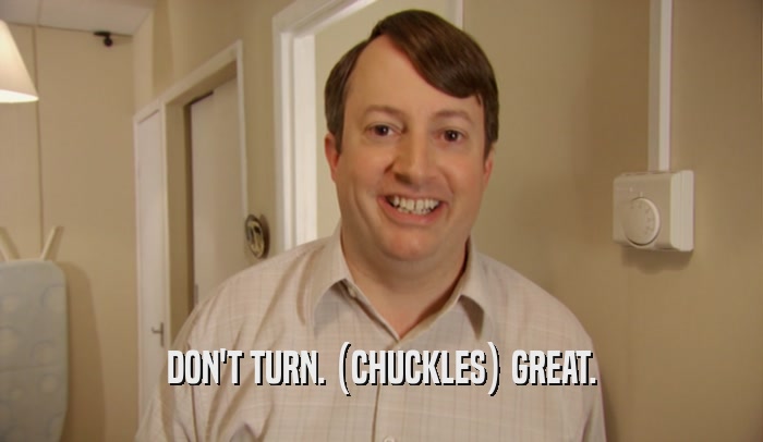 DON'T TURN. (CHUCKLES) GREAT.  