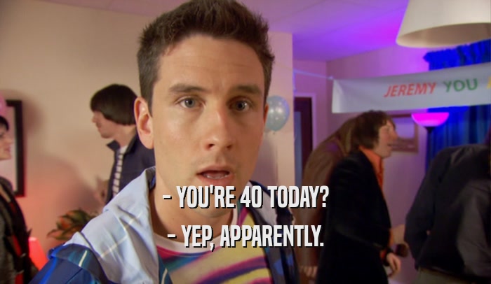 - YOU'RE 40 TODAY? - YEP, APPARENTLY. 