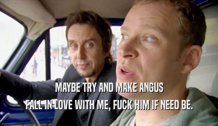 MAYBE TRY AND MAKE ANGUS FALL IN LOVE WITH ME, FUCK HIM IF NEED BE. 