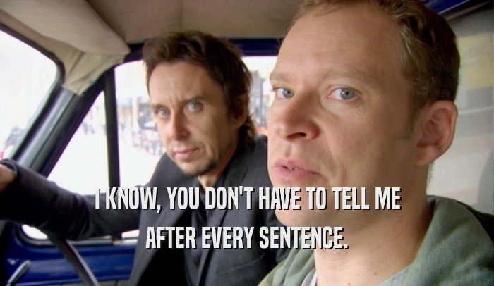I KNOW, YOU DON'T HAVE TO TELL ME AFTER EVERY SENTENCE. 