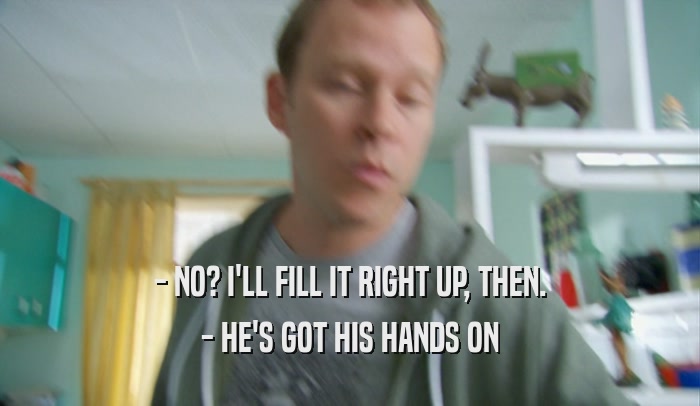 - NO? I'LL FILL IT RIGHT UP, THEN. - HE'S GOT HIS HANDS ON 