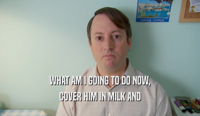 WHAT AM I GOING TO DO NOW, COVER HIM IN MILK AND 