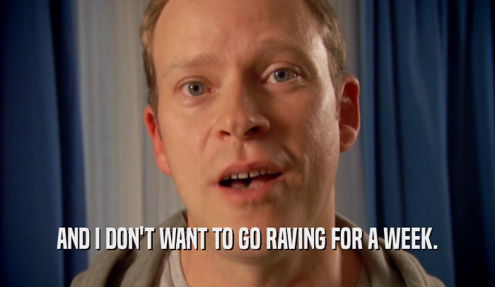 AND I DON'T WANT TO GO RAVING FOR A WEEK.  