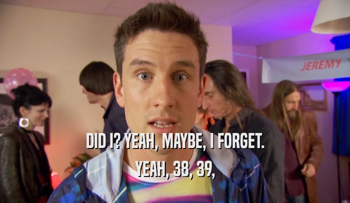 DID I? YEAH, MAYBE, I FORGET. YEAH, 38, 39, 