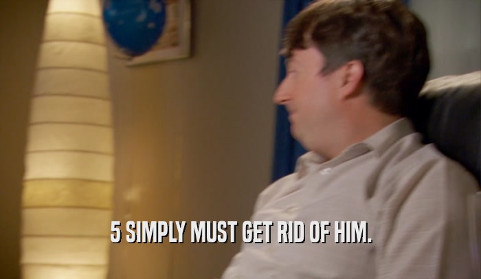 5 SIMPLY MUST GET RID OF HIM.  