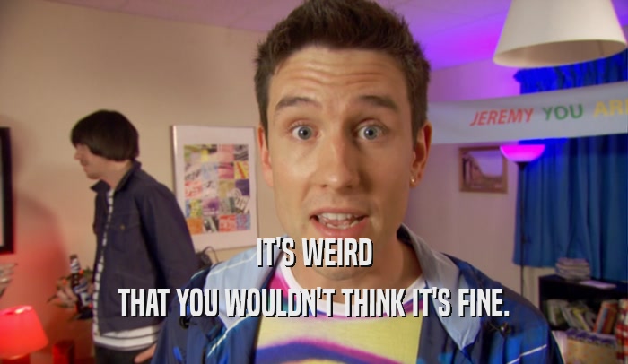 IT'S WEIRD THAT YOU WOULDN'T THINK IT'S FINE. 