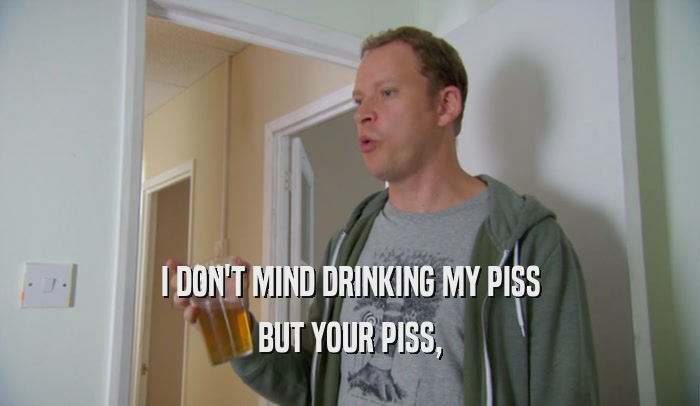 I DON'T MIND DRINKING MY PISS BUT YOUR PISS, 