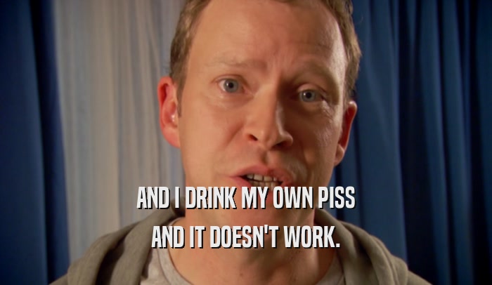 AND I DRINK MY OWN PISS AND IT DOESN'T WORK. 