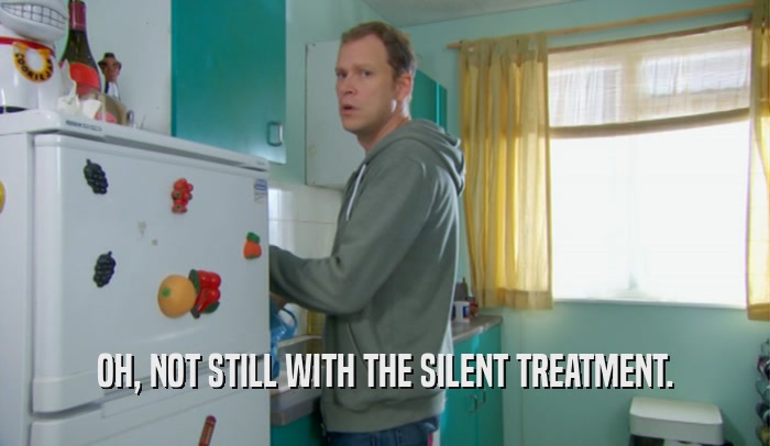 OH, NOT STILL WITH THE SILENT TREATMENT.  