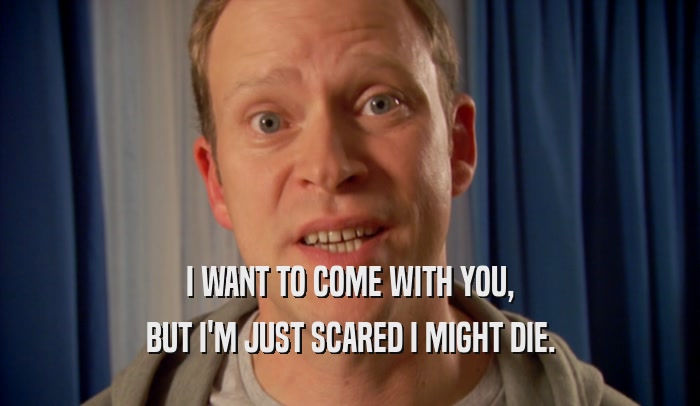 I WANT TO COME WITH YOU, BUT I'M JUST SCARED I MIGHT DIE. 