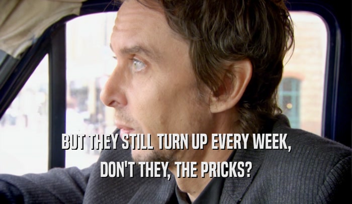 BUT THEY STILL TURN UP EVERY WEEK, DON'T THEY, THE PRICKS? 