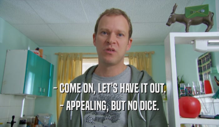 - COME ON, LET'S HAVE IT OUT. - APPEALING, BUT NO DICE. 