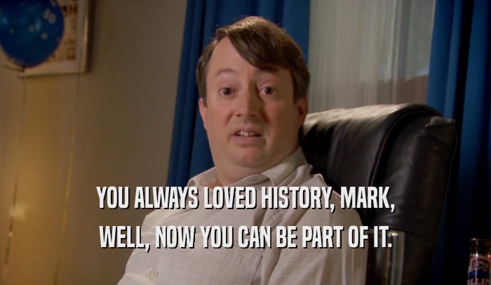 YOU ALWAYS LOVED HISTORY, MARK, WELL, NOW YOU CAN BE PART OF IT. 