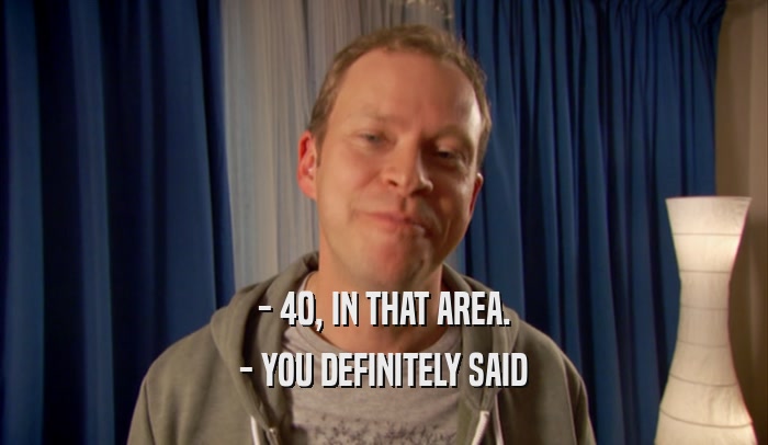 - 40, IN THAT AREA. - YOU DEFINITELY SAID 
