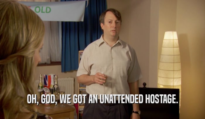 OH, GOD, WE GOT AN UNATTENDED HOSTAGE.  