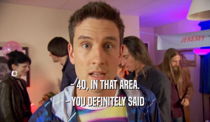 - 40, IN THAT AREA. - YOU DEFINITELY SAID 