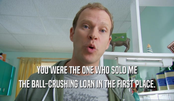 YOU WERE THE ONE WHO SOLD ME THE BALL-CRUSHING LOAN IN THE FIRST PLACE. 