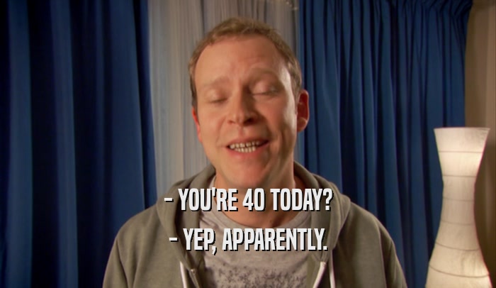 - YOU'RE 40 TODAY? - YEP, APPARENTLY. 