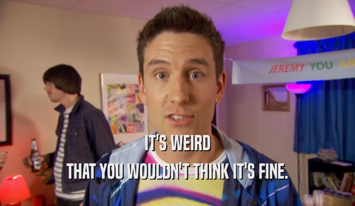 IT'S WEIRD THAT YOU WOULDN'T THINK IT'S FINE. 