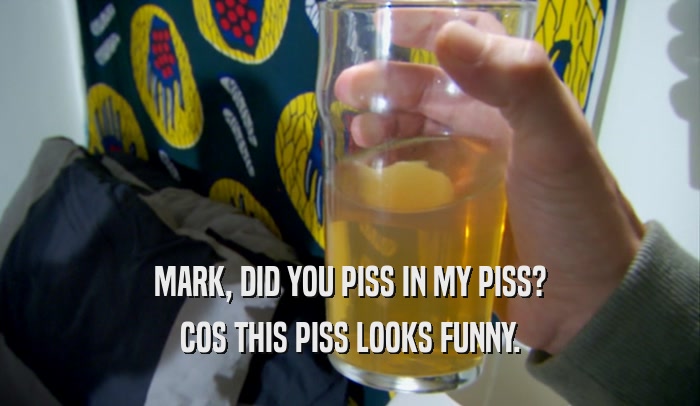 MARK, DID YOU PISS IN MY PISS? COS THIS PISS LOOKS FUNNY. 