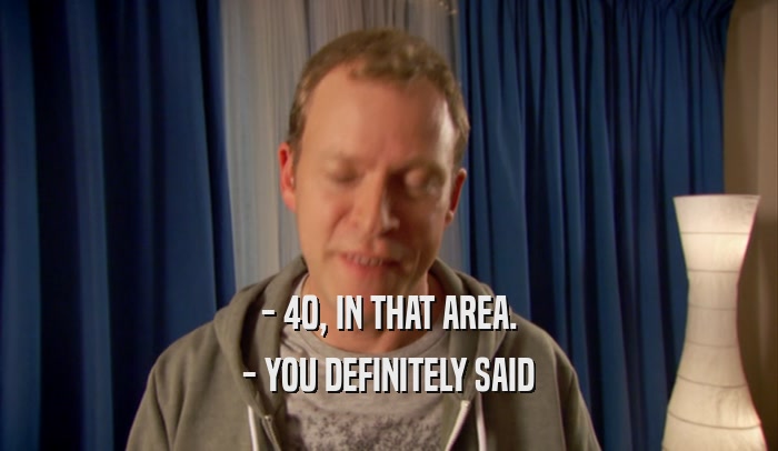 - 40, IN THAT AREA. - YOU DEFINITELY SAID 