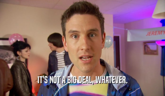 IT'S NOT A BIG DEAL, WHATEVER.  