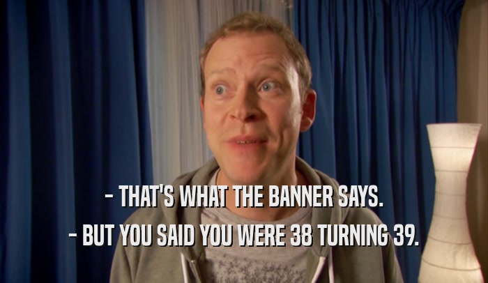 - THAT'S WHAT THE BANNER SAYS. - BUT YOU SAID YOU WERE 38 TURNING 39. 