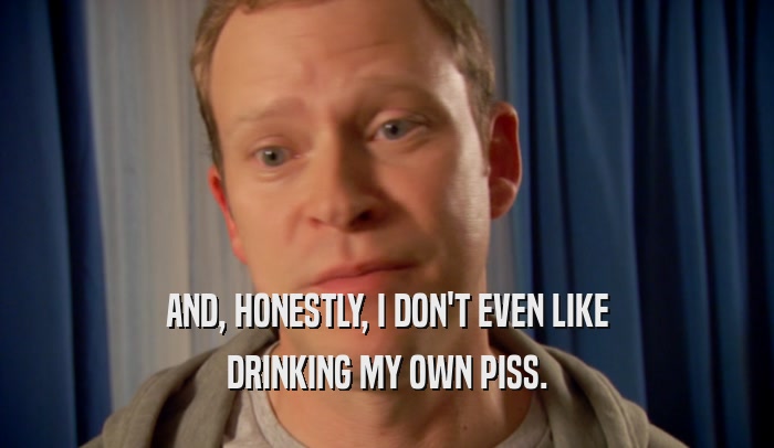 AND, HONESTLY, I DON'T EVEN LIKE DRINKING MY OWN PISS. 