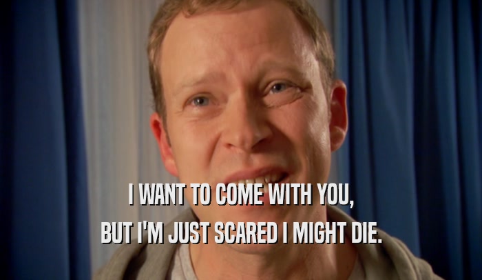 I WANT TO COME WITH YOU, BUT I'M JUST SCARED I MIGHT DIE. 
