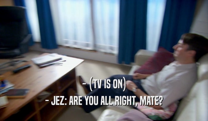 - (TV IS ON) - JEZ: ARE YOU ALL RIGHT, MATE? 