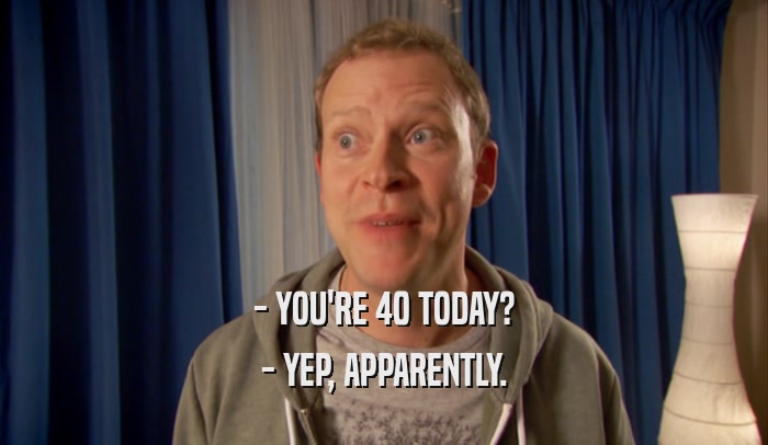 - YOU'RE 40 TODAY? - YEP, APPARENTLY. 