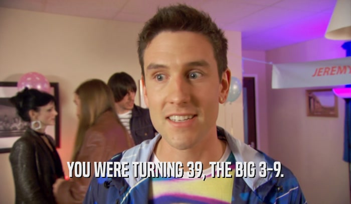 YOU WERE TURNING 39, THE BIG 3-9.  