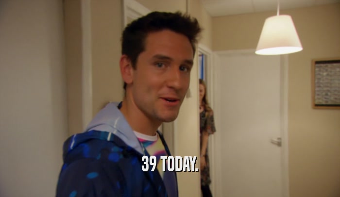 39 TODAY.  