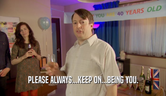 PLEASE ALWAYS...KEEP ON...BEING YOU.  