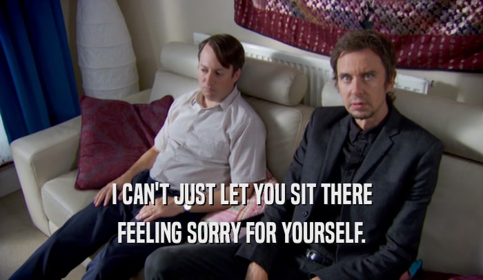 I CAN'T JUST LET YOU SIT THERE FEELING SORRY FOR YOURSELF. 