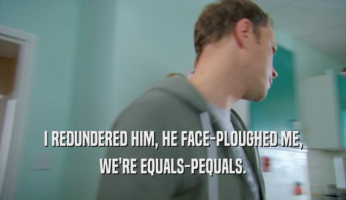 I REDUNDERED HIM, HE FACE-PLOUGHED ME, WE'RE EQUALS-PEQUALS. 