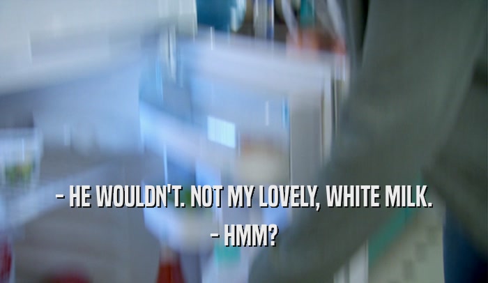 - HE WOULDN'T. NOT MY LOVELY, WHITE MILK. - HMM? 