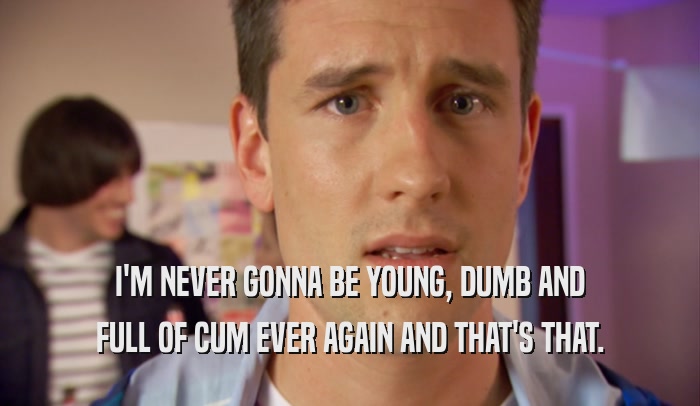 I'M NEVER GONNA BE YOUNG, DUMB AND FULL OF CUM EVER AGAIN AND THAT'S THAT. 