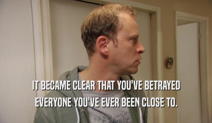 IT BECAME CLEAR THAT YOU'VE BETRAYED EVERYONE YOU'VE EVER BEEN CLOSE TO. 