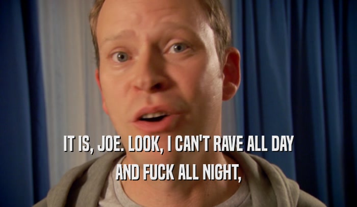 IT IS, JOE. LOOK, I CAN'T RAVE ALL DAY AND FUCK ALL NIGHT, 