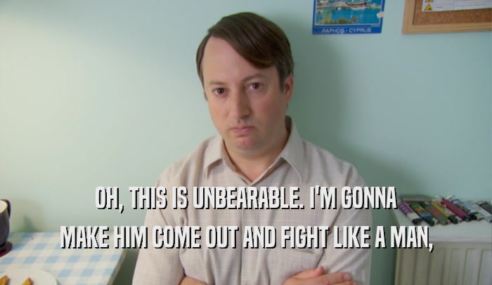 OH, THIS IS UNBEARABLE. I'M GONNA MAKE HIM COME OUT AND FIGHT LIKE A MAN, 