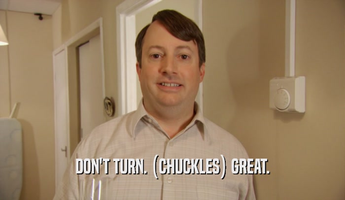DON'T TURN. (CHUCKLES) GREAT.  