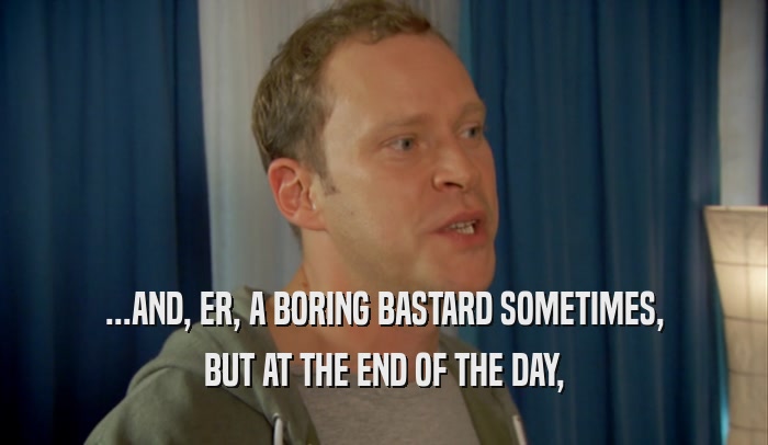 ...AND, ER, A BORING BASTARD SOMETIMES, BUT AT THE END OF THE DAY, 