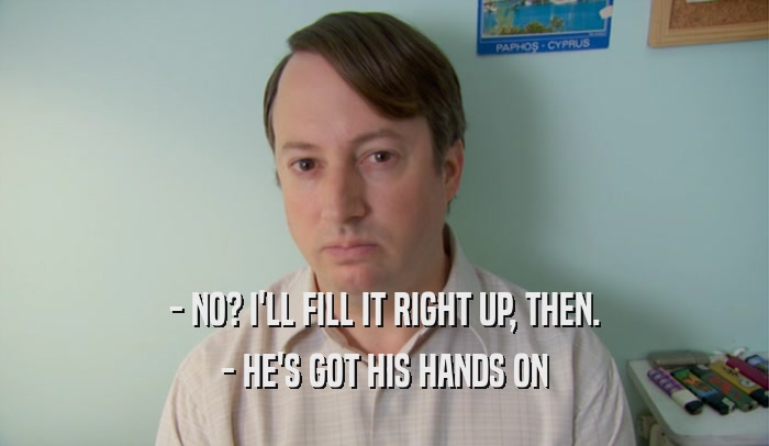 - NO? I'LL FILL IT RIGHT UP, THEN. - HE'S GOT HIS HANDS ON 