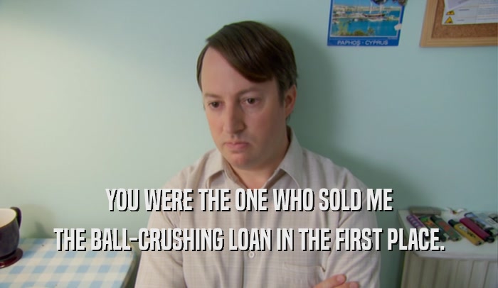 YOU WERE THE ONE WHO SOLD ME THE BALL-CRUSHING LOAN IN THE FIRST PLACE. 